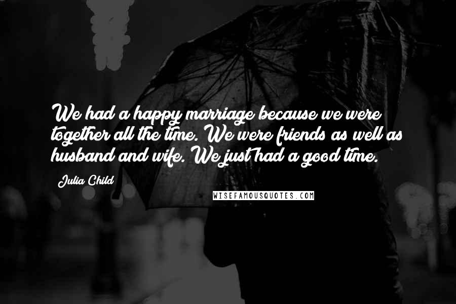 Julia Child Quotes: We had a happy marriage because we were together all the time. We were friends as well as husband and wife. We just had a good time.