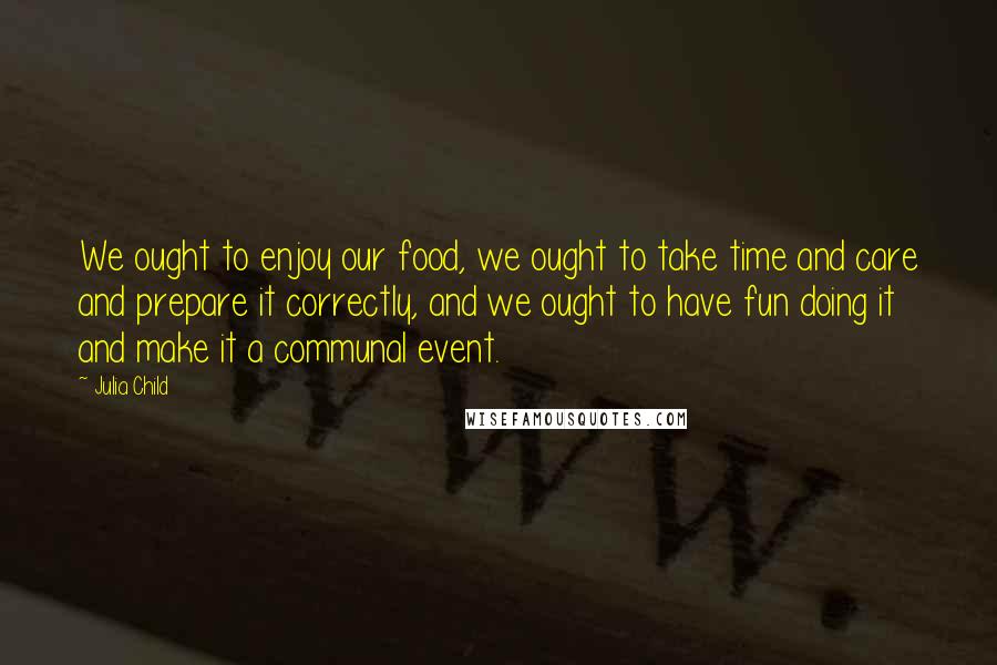 Julia Child Quotes: We ought to enjoy our food, we ought to take time and care and prepare it correctly, and we ought to have fun doing it and make it a communal event.