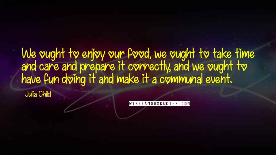 Julia Child Quotes: We ought to enjoy our food, we ought to take time and care and prepare it correctly, and we ought to have fun doing it and make it a communal event.