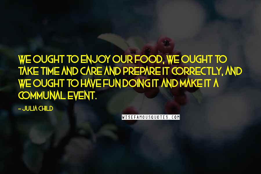 Julia Child Quotes: We ought to enjoy our food, we ought to take time and care and prepare it correctly, and we ought to have fun doing it and make it a communal event.