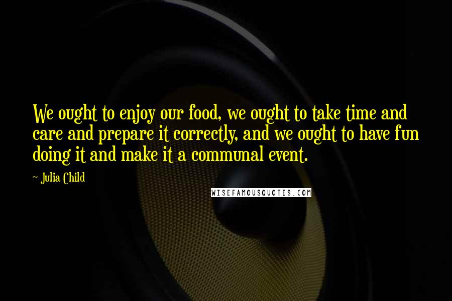 Julia Child Quotes: We ought to enjoy our food, we ought to take time and care and prepare it correctly, and we ought to have fun doing it and make it a communal event.