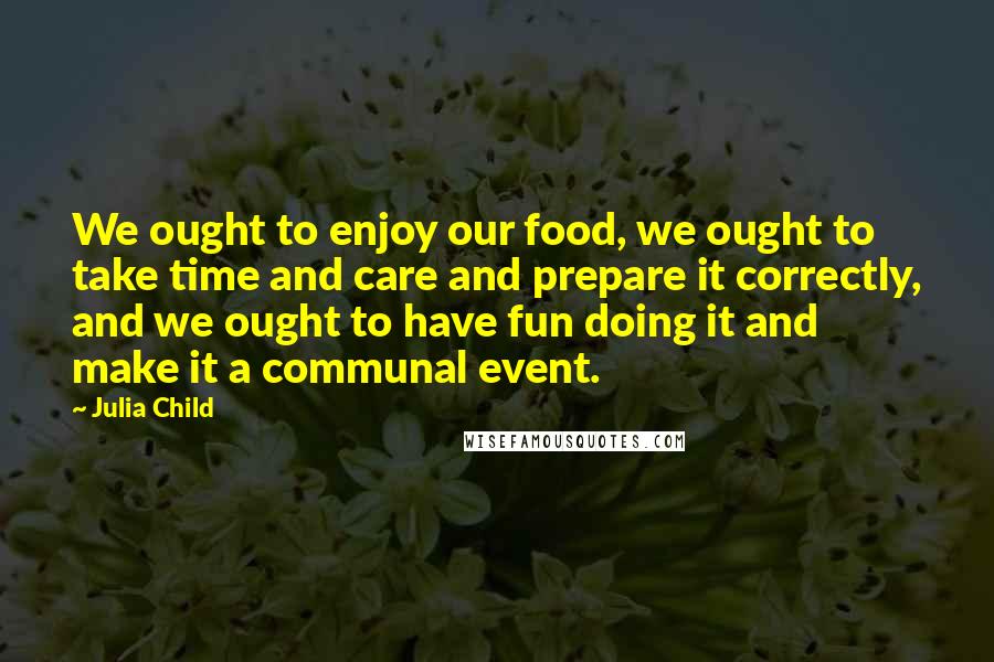 Julia Child Quotes: We ought to enjoy our food, we ought to take time and care and prepare it correctly, and we ought to have fun doing it and make it a communal event.