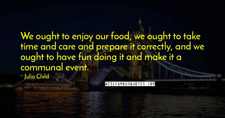 Julia Child Quotes: We ought to enjoy our food, we ought to take time and care and prepare it correctly, and we ought to have fun doing it and make it a communal event.