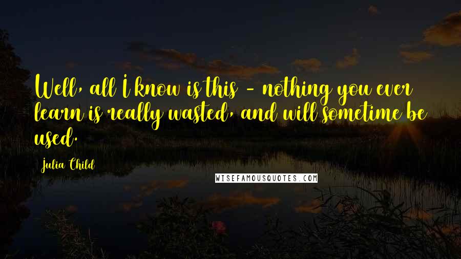 Julia Child Quotes: Well, all I know is this - nothing you ever learn is really wasted, and will sometime be used.