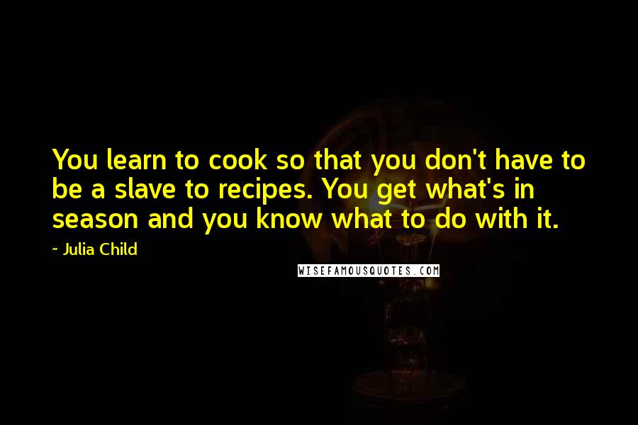 Julia Child Quotes: You learn to cook so that you don't have to be a slave to recipes. You get what's in season and you know what to do with it.