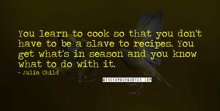 Julia Child Quotes: You learn to cook so that you don't have to be a slave to recipes. You get what's in season and you know what to do with it.