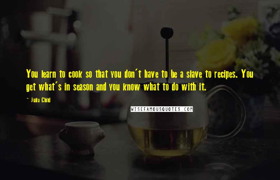 Julia Child Quotes: You learn to cook so that you don't have to be a slave to recipes. You get what's in season and you know what to do with it.