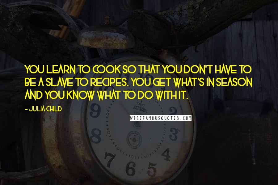 Julia Child Quotes: You learn to cook so that you don't have to be a slave to recipes. You get what's in season and you know what to do with it.