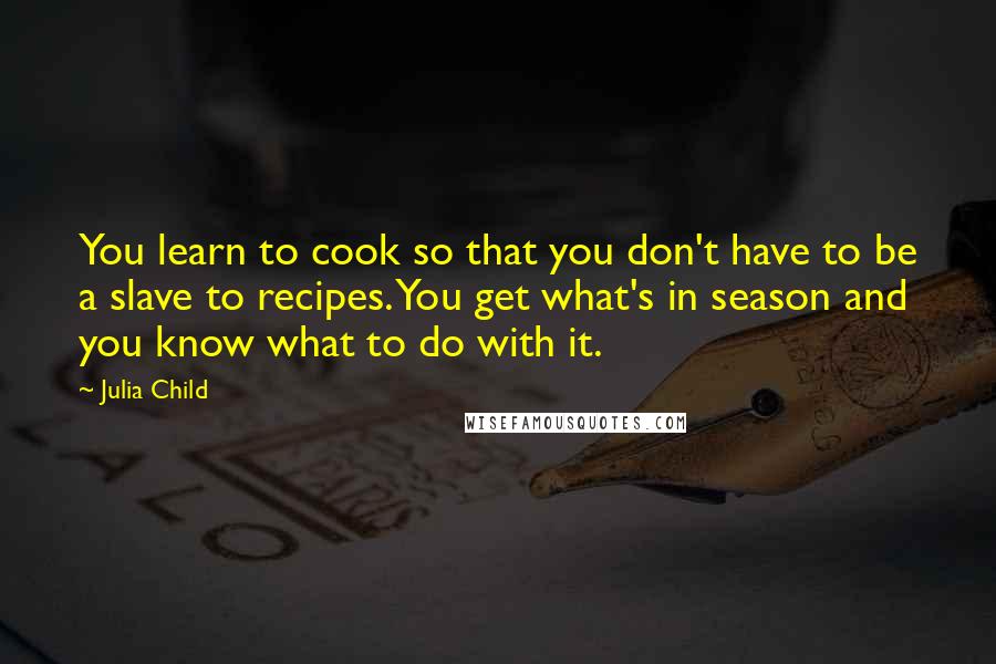 Julia Child Quotes: You learn to cook so that you don't have to be a slave to recipes. You get what's in season and you know what to do with it.