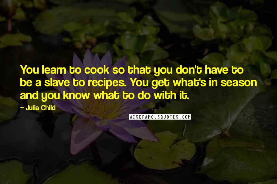 Julia Child Quotes: You learn to cook so that you don't have to be a slave to recipes. You get what's in season and you know what to do with it.