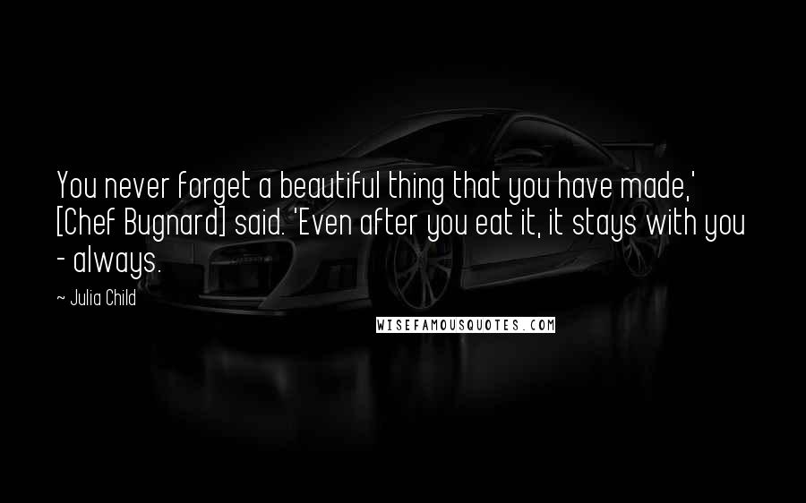 Julia Child Quotes: You never forget a beautiful thing that you have made,' [Chef Bugnard] said. 'Even after you eat it, it stays with you - always.