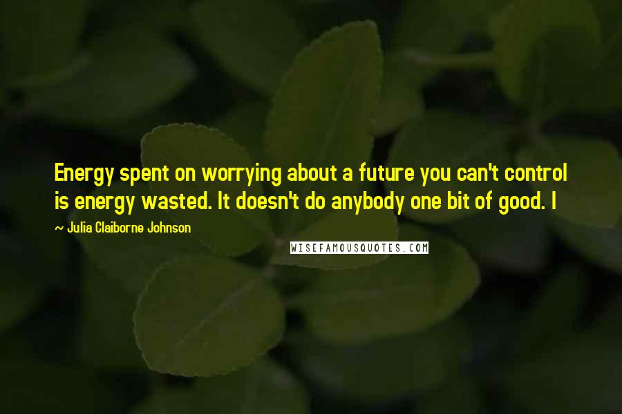 Julia Claiborne Johnson Quotes: Energy spent on worrying about a future you can't control is energy wasted. It doesn't do anybody one bit of good. I