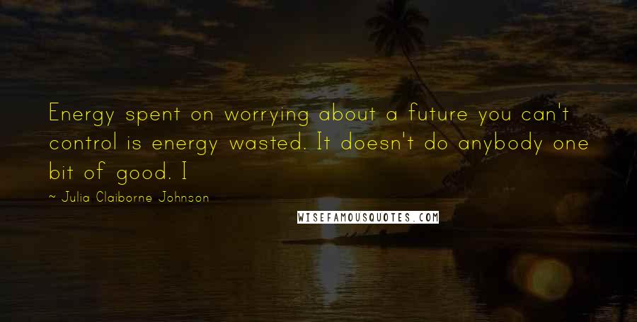 Julia Claiborne Johnson Quotes: Energy spent on worrying about a future you can't control is energy wasted. It doesn't do anybody one bit of good. I