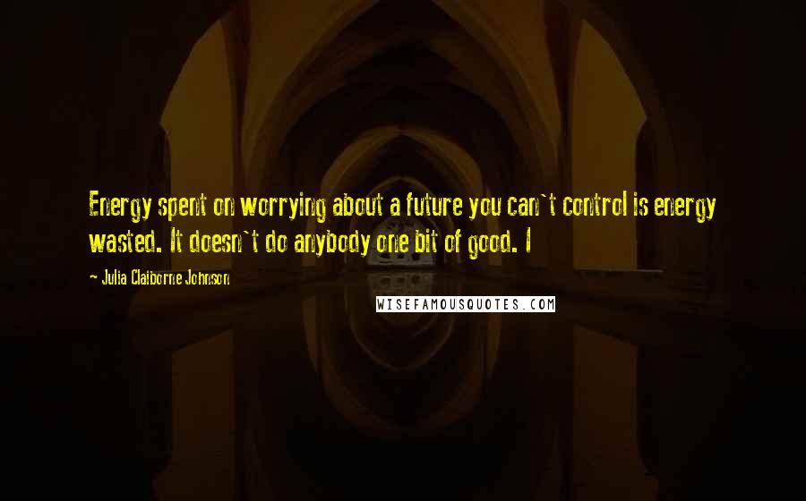 Julia Claiborne Johnson Quotes: Energy spent on worrying about a future you can't control is energy wasted. It doesn't do anybody one bit of good. I