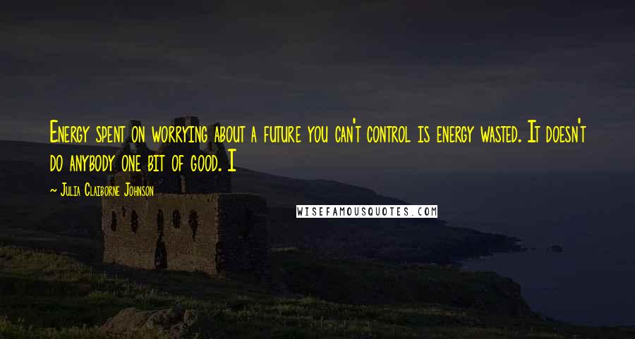 Julia Claiborne Johnson Quotes: Energy spent on worrying about a future you can't control is energy wasted. It doesn't do anybody one bit of good. I
