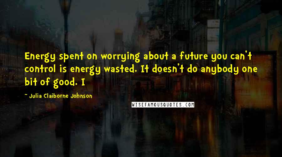 Julia Claiborne Johnson Quotes: Energy spent on worrying about a future you can't control is energy wasted. It doesn't do anybody one bit of good. I