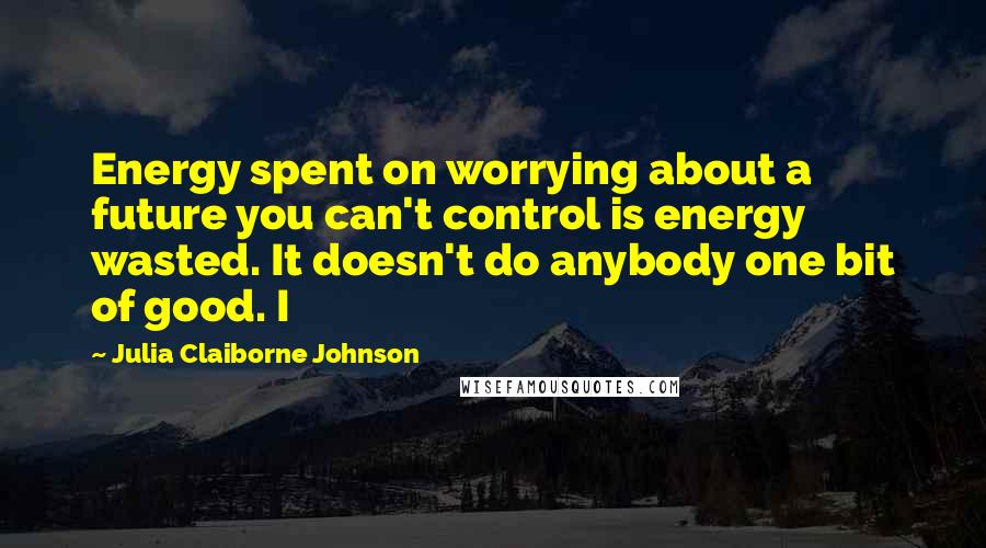 Julia Claiborne Johnson Quotes: Energy spent on worrying about a future you can't control is energy wasted. It doesn't do anybody one bit of good. I