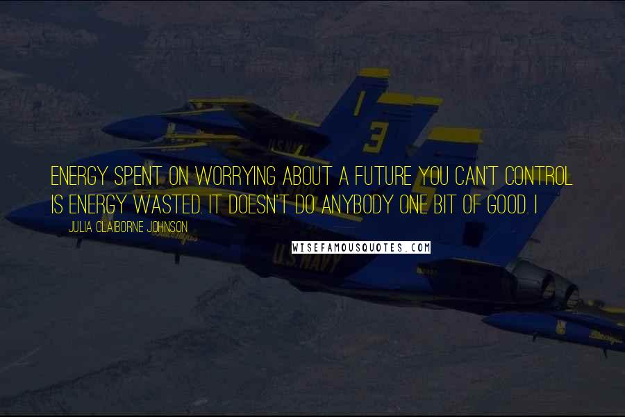 Julia Claiborne Johnson Quotes: Energy spent on worrying about a future you can't control is energy wasted. It doesn't do anybody one bit of good. I