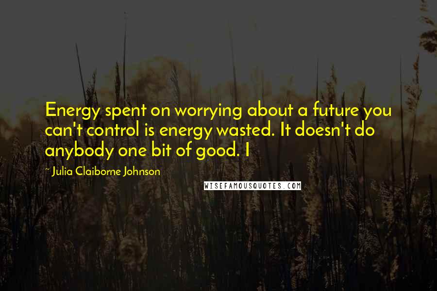 Julia Claiborne Johnson Quotes: Energy spent on worrying about a future you can't control is energy wasted. It doesn't do anybody one bit of good. I