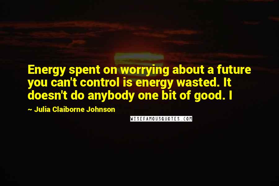 Julia Claiborne Johnson Quotes: Energy spent on worrying about a future you can't control is energy wasted. It doesn't do anybody one bit of good. I