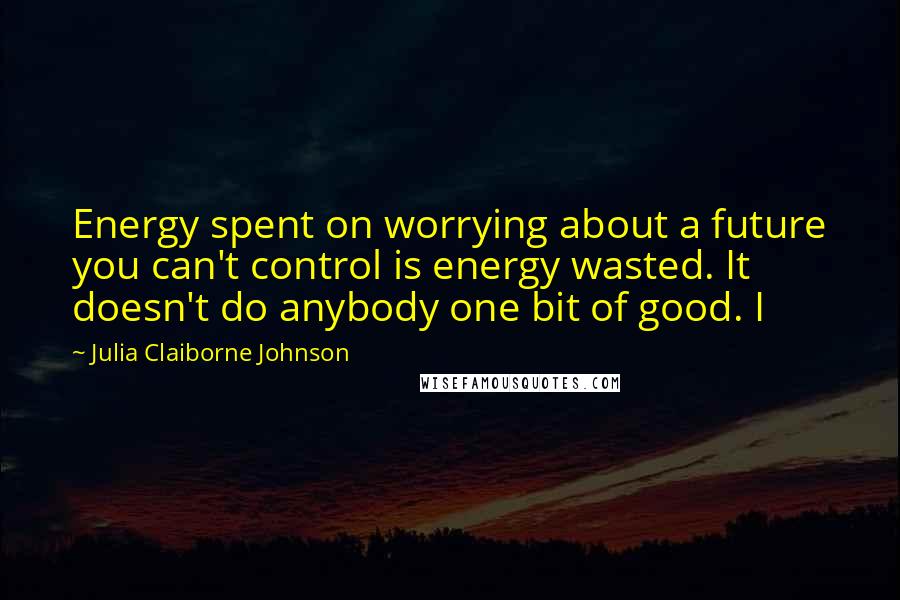 Julia Claiborne Johnson Quotes: Energy spent on worrying about a future you can't control is energy wasted. It doesn't do anybody one bit of good. I