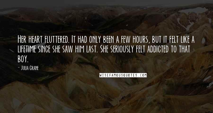 Julia Crane Quotes: Her heart fluttered. It had only been a few hours, but it felt like a lifetime since she saw him last. She seriously felt addicted to that boy.