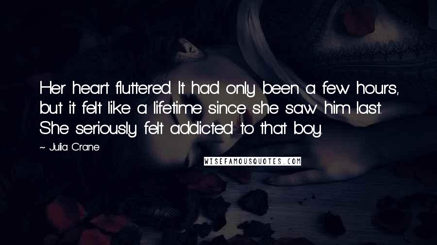 Julia Crane Quotes: Her heart fluttered. It had only been a few hours, but it felt like a lifetime since she saw him last. She seriously felt addicted to that boy.