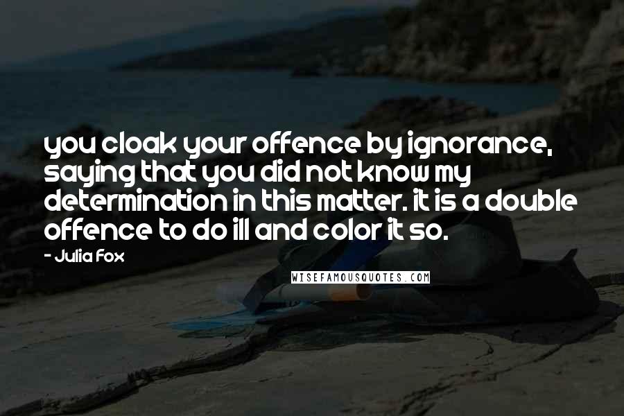 Julia Fox Quotes: you cloak your offence by ignorance, saying that you did not know my determination in this matter. it is a double offence to do ill and color it so.