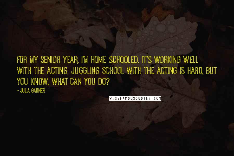 Julia Garner Quotes: For my senior year, I'm home schooled. It's working well with the acting. Juggling school with the acting is hard, but you know, what can you do?