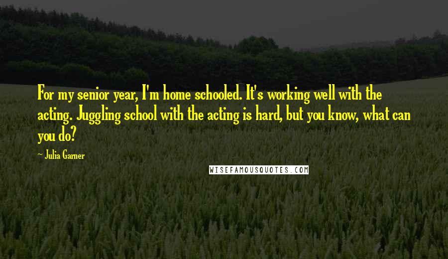 Julia Garner Quotes: For my senior year, I'm home schooled. It's working well with the acting. Juggling school with the acting is hard, but you know, what can you do?