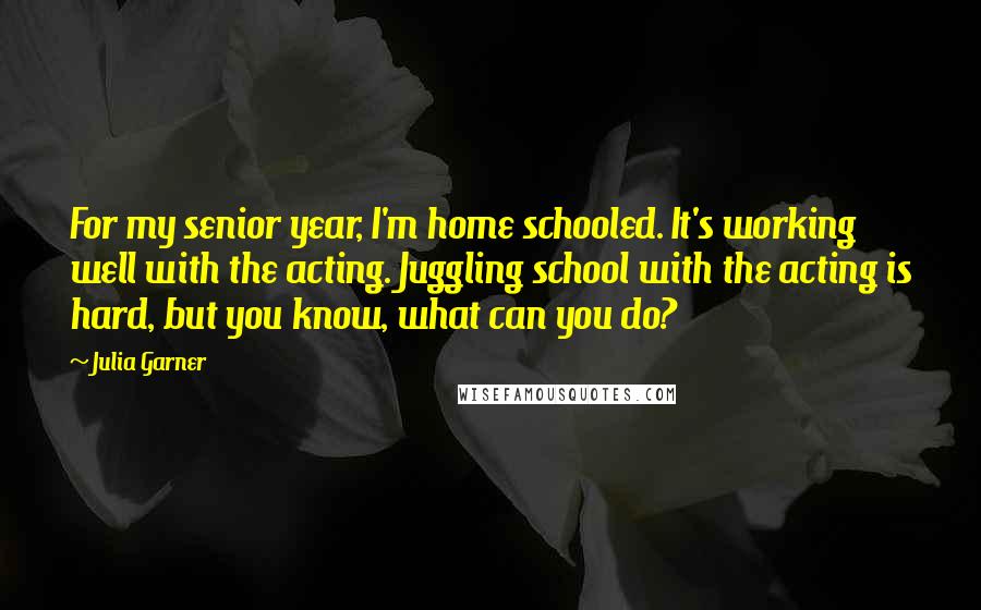 Julia Garner Quotes: For my senior year, I'm home schooled. It's working well with the acting. Juggling school with the acting is hard, but you know, what can you do?