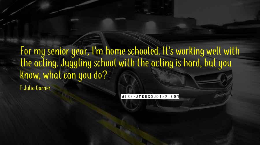 Julia Garner Quotes: For my senior year, I'm home schooled. It's working well with the acting. Juggling school with the acting is hard, but you know, what can you do?