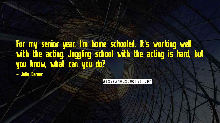 Julia Garner Quotes: For my senior year, I'm home schooled. It's working well with the acting. Juggling school with the acting is hard, but you know, what can you do?
