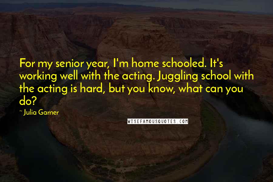 Julia Garner Quotes: For my senior year, I'm home schooled. It's working well with the acting. Juggling school with the acting is hard, but you know, what can you do?