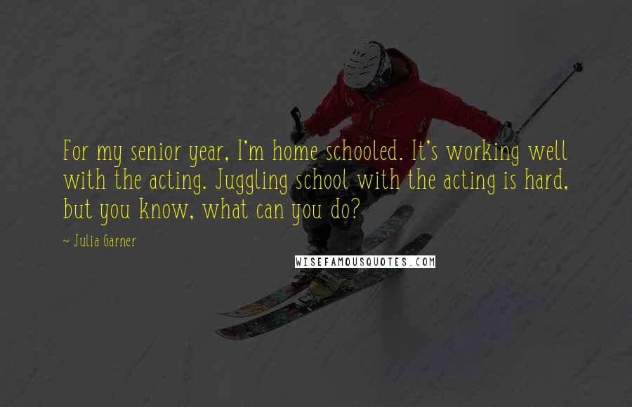 Julia Garner Quotes: For my senior year, I'm home schooled. It's working well with the acting. Juggling school with the acting is hard, but you know, what can you do?