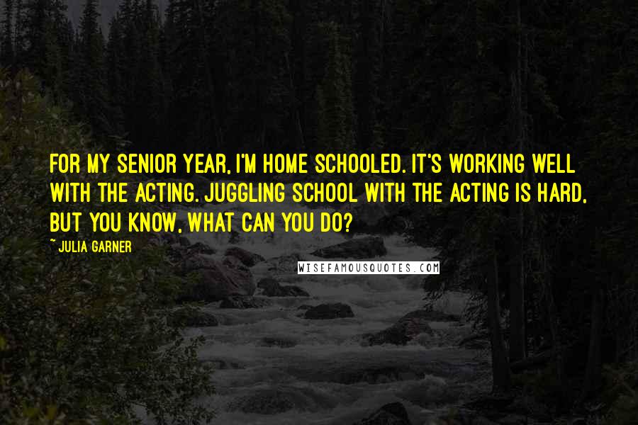 Julia Garner Quotes: For my senior year, I'm home schooled. It's working well with the acting. Juggling school with the acting is hard, but you know, what can you do?