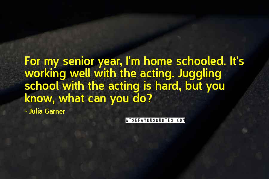 Julia Garner Quotes: For my senior year, I'm home schooled. It's working well with the acting. Juggling school with the acting is hard, but you know, what can you do?