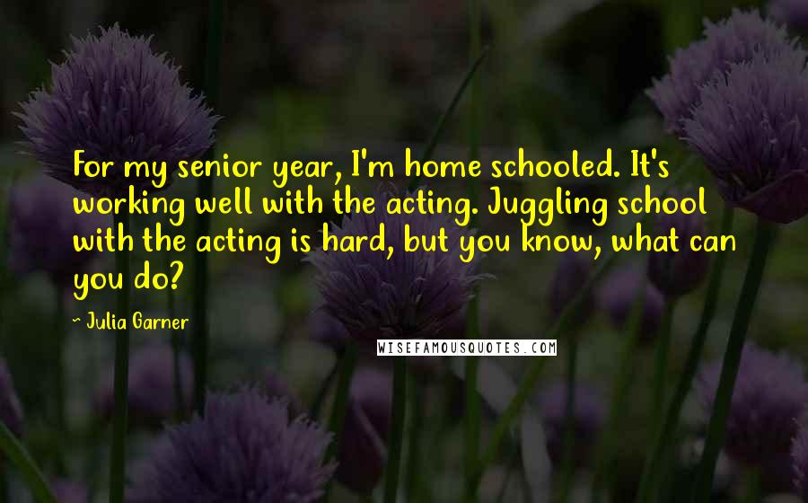 Julia Garner Quotes: For my senior year, I'm home schooled. It's working well with the acting. Juggling school with the acting is hard, but you know, what can you do?