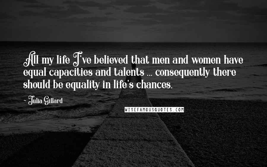 Julia Gillard Quotes: All my life I've believed that men and women have equal capacities and talents ... consequently there should be equality in life's chances.