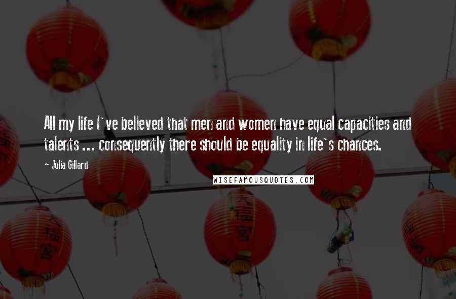 Julia Gillard Quotes: All my life I've believed that men and women have equal capacities and talents ... consequently there should be equality in life's chances.