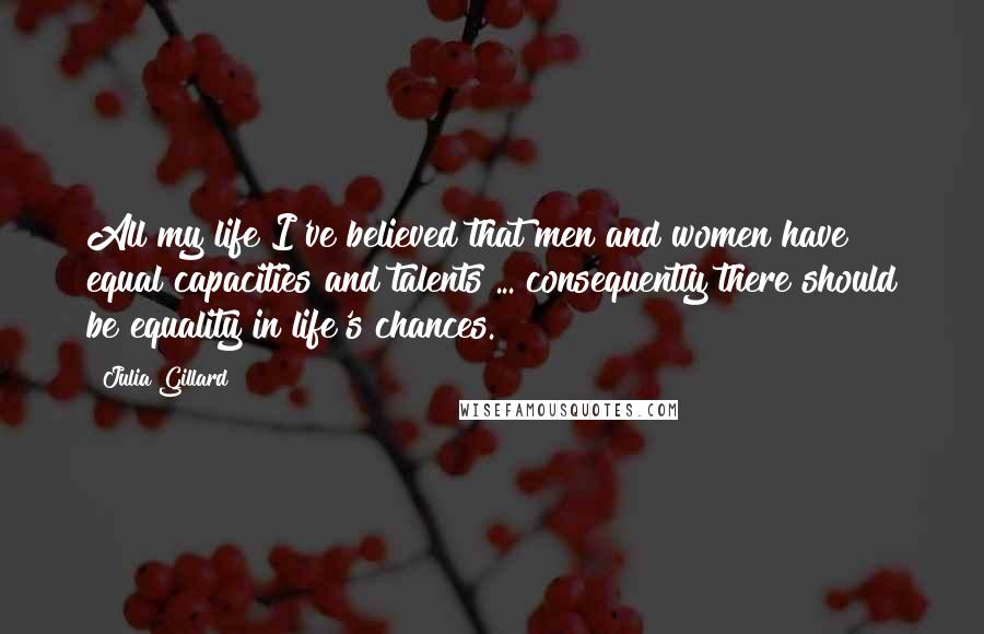 Julia Gillard Quotes: All my life I've believed that men and women have equal capacities and talents ... consequently there should be equality in life's chances.