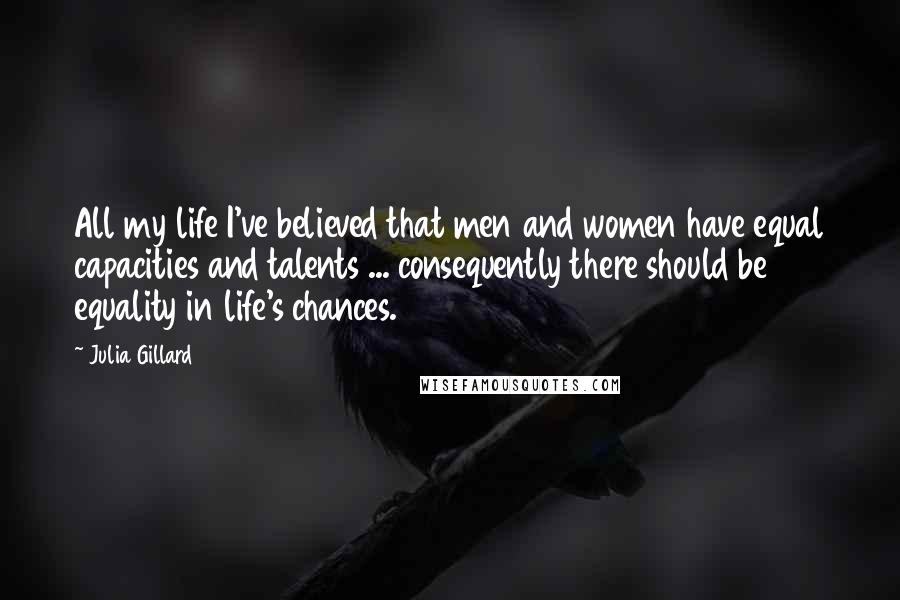 Julia Gillard Quotes: All my life I've believed that men and women have equal capacities and talents ... consequently there should be equality in life's chances.