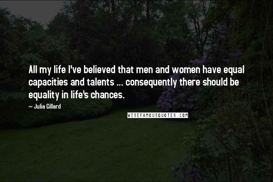 Julia Gillard Quotes: All my life I've believed that men and women have equal capacities and talents ... consequently there should be equality in life's chances.