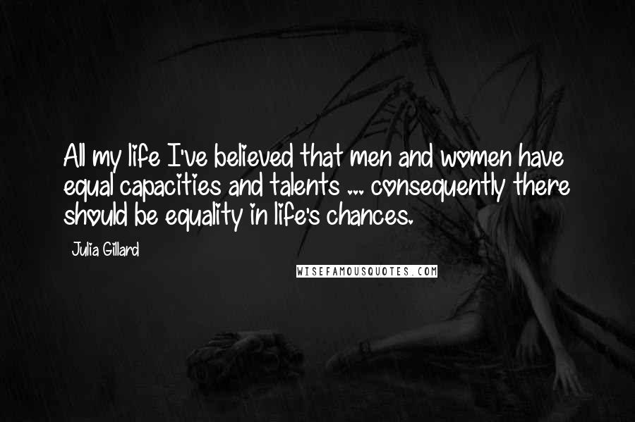 Julia Gillard Quotes: All my life I've believed that men and women have equal capacities and talents ... consequently there should be equality in life's chances.