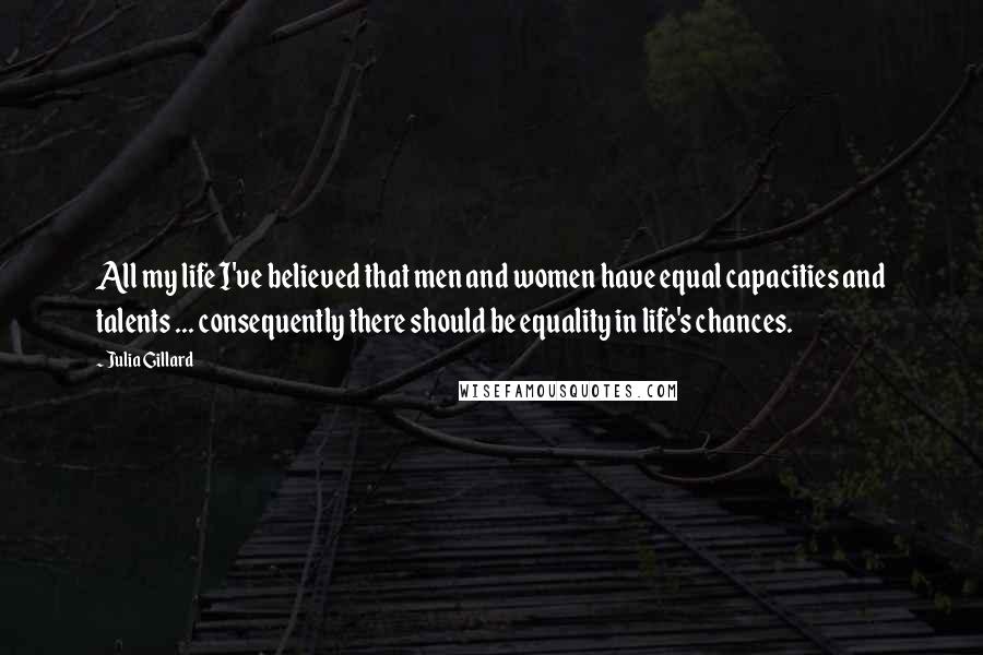 Julia Gillard Quotes: All my life I've believed that men and women have equal capacities and talents ... consequently there should be equality in life's chances.