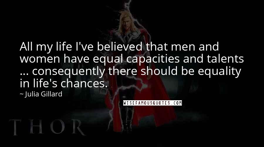 Julia Gillard Quotes: All my life I've believed that men and women have equal capacities and talents ... consequently there should be equality in life's chances.