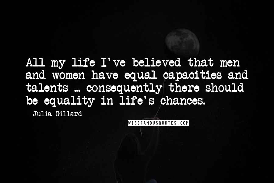 Julia Gillard Quotes: All my life I've believed that men and women have equal capacities and talents ... consequently there should be equality in life's chances.