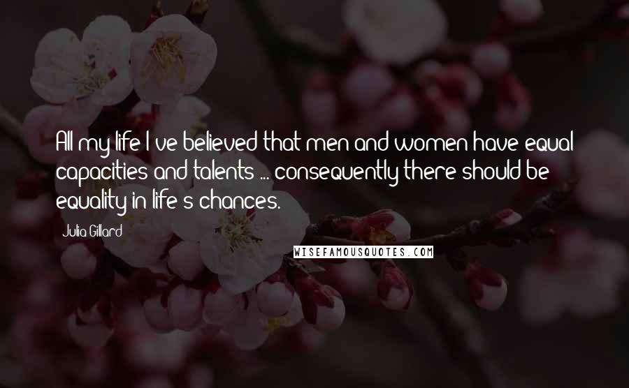 Julia Gillard Quotes: All my life I've believed that men and women have equal capacities and talents ... consequently there should be equality in life's chances.