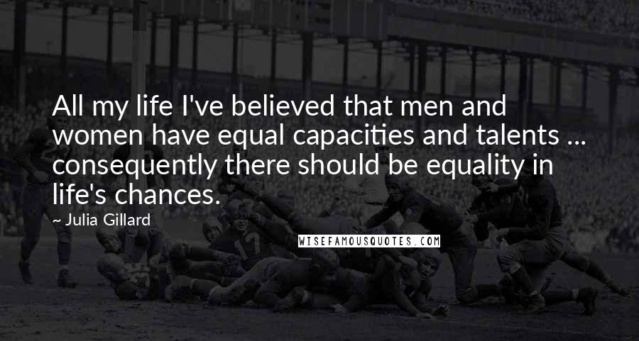 Julia Gillard Quotes: All my life I've believed that men and women have equal capacities and talents ... consequently there should be equality in life's chances.