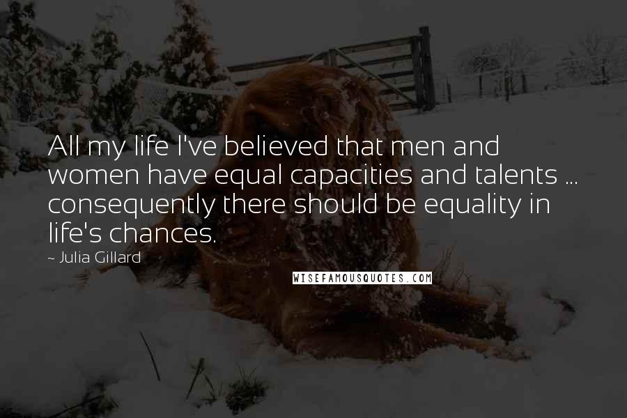 Julia Gillard Quotes: All my life I've believed that men and women have equal capacities and talents ... consequently there should be equality in life's chances.